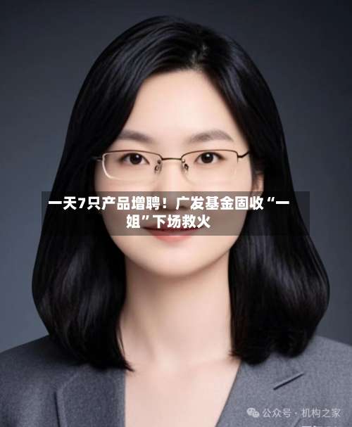 一天7只产品增聘！广发基金固收“一姐	”下场救火-第1张图片
