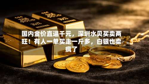 国内金价直逼千元，深圳水贝买卖两旺！有人一单买走一斤多，白银也卖疯了