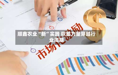 顺鑫农业“新”实践 积蓄力量穿越行业周期-第3张图片