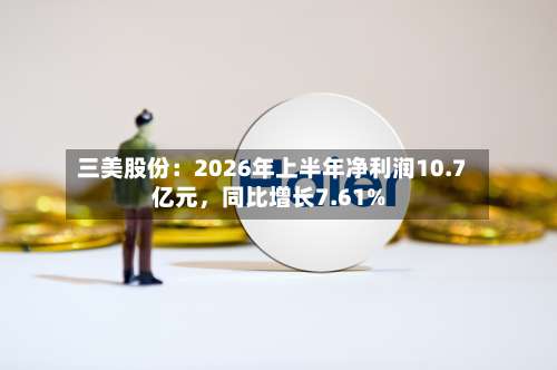 三美股份：2026年上半年净利润10.7亿元	，同比增长7.61%-第1张图片