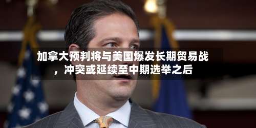 加拿大预判将与美国爆发长期贸易战	，冲突或延续至中期选举之后-第2张图片