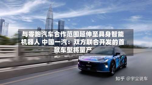 与零跑汽车合作范围延伸至具身智能机器人 中国一汽:双方联合开发的首款车型将量产
