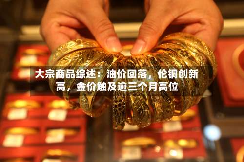 大宗商品综述：油价回落	，伦铜创新高，金价触及逾三个月高位-第3张图片