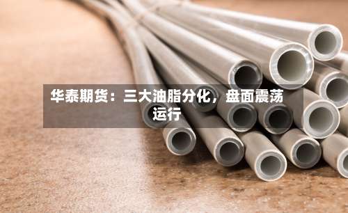 华泰期货：三大油脂分化	，盘面震荡运行-第1张图片