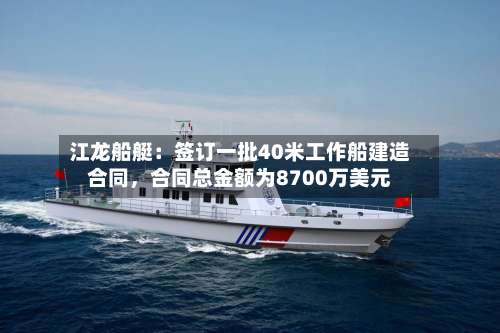 江龙船艇：签订一批40米工作船建造合同	，合同总金额为8700万美元-第2张图片