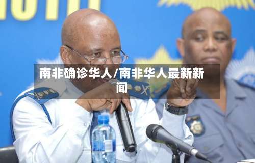 南非确诊华人/南非华人最新新闻