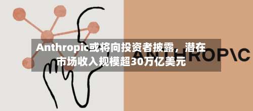 Anthropic或将向投资者披露，潜在市场收入规模超30万亿美元