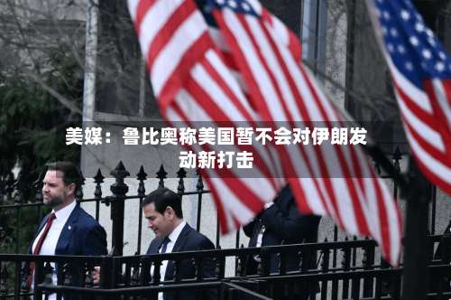 美媒:鲁比奥称美国暂不会对伊朗发动新打击-第3张图片