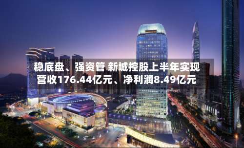 稳底盘、强资管 新城控股上半年实现营收176.44亿元、净利润8.49亿元