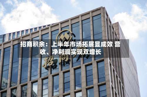 招商积余：上半年市场拓展显成效 营收、净利润实现双增长