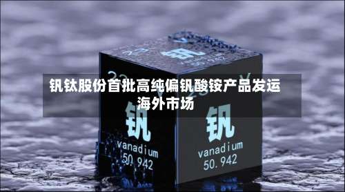 钒钛股份首批高纯偏钒酸铵产品发运海外市场-第2张图片