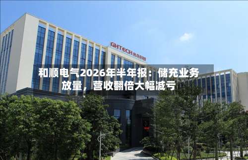 和顺电气2026年半年报：储充业务放量，营收翻倍大幅减亏-第3张图片