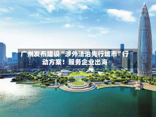 广州发布建设“涉外法治先行城市”行动方案！服务企业出海-第2张图片