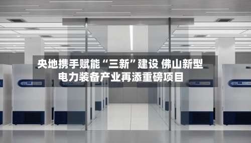 央地携手赋能“三新”建设 佛山新型电力装备产业再添重磅项目-第2张图片
