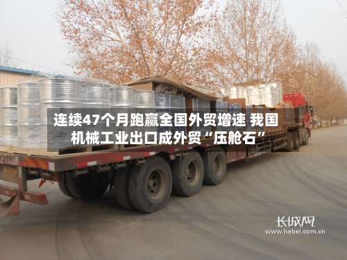 连续47个月跑赢全国外贸增速 我国机械工业出口成外贸“压舱石”-第2张图片