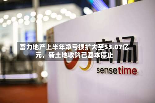 富力地产上半年净亏损扩大至53.07亿元，新土地收购已基本停止-第2张图片