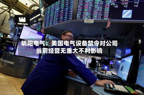 明阳电气:美国电气设备禁令对公司当前经营无重大不利影响-第3张图片
