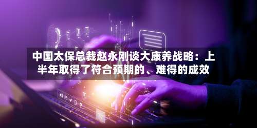 中国太保总裁赵永刚谈大康养战略：上半年取得了符合预期的、难得的成效-第2张图片