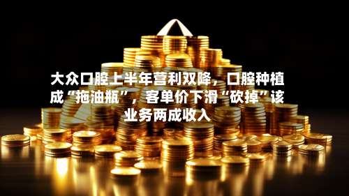 大众口腔上半年营利双降，口腔种植成“拖油瓶”，客单价下滑“砍掉”该业务两成收入-第1张图片