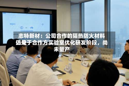 志特新材：公司合作的隔热防火材料近来仍处于合作方实验室优化研发阶段，尚未量产-第2张图片