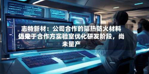 志特新材：公司合作的隔热防火材料近来仍处于合作方实验室优化研发阶段，尚未量产-第3张图片
