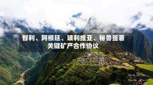智利、阿根廷、玻利维亚	、秘鲁签署关键矿产合作协议-第2张图片
