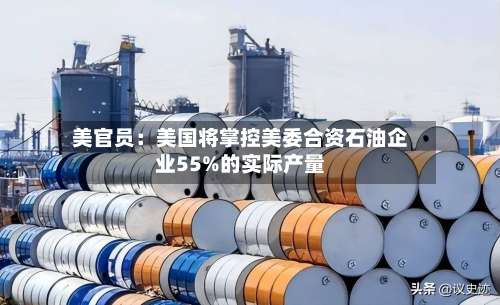 美官员：美国将掌控美委合资石油企业55%的实际产量-第2张图片