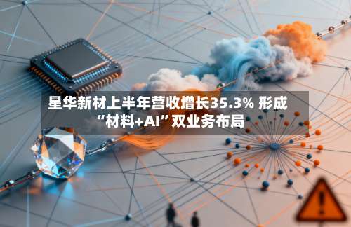 星华新材上半年营收增长35.3% 形成“材料+AI”双业务布局-第2张图片