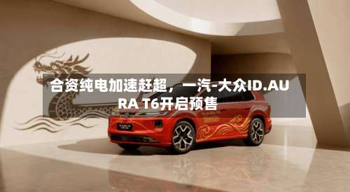 合资纯电加速赶超，一汽-大众ID.AURA T6开启预售