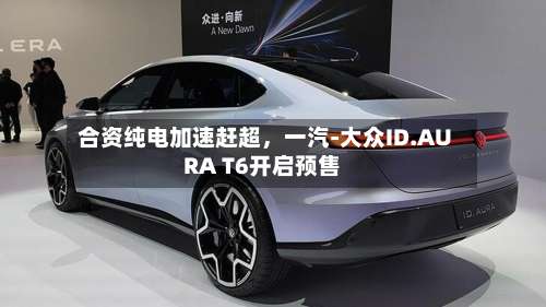 合资纯电加速赶超，一汽-大众ID.AURA T6开启预售-第2张图片