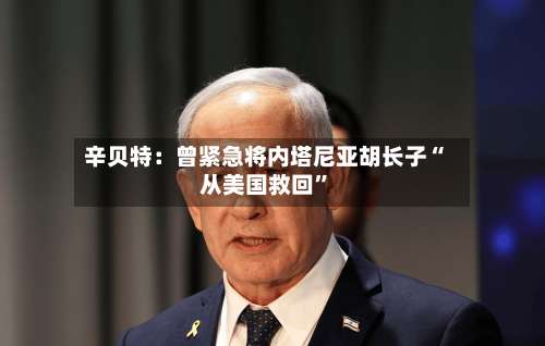 辛贝特：曾紧急将内塔尼亚胡长子“从美国救回”-第2张图片