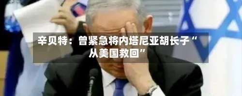 辛贝特：曾紧急将内塔尼亚胡长子“从美国救回	”-第3张图片