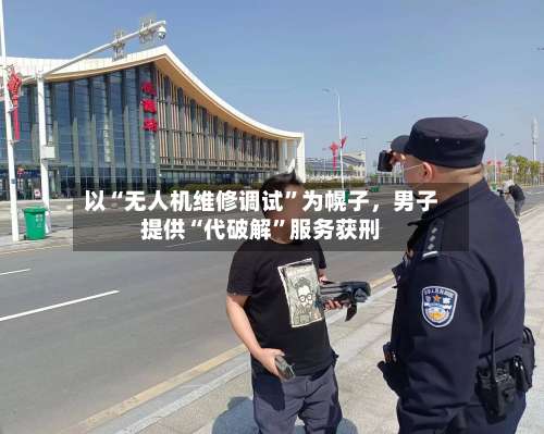 以“无人机维修调试”为幌子，男子提供“代破解”服务获刑-第2张图片