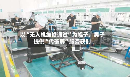 以“无人机维修调试”为幌子，男子提供“代破解	”服务获刑-第3张图片