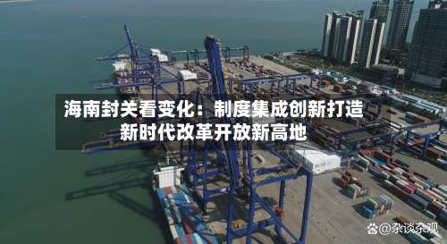 海南封关看变化:制度集成创新打造新时代改革开放新高地-第2张图片