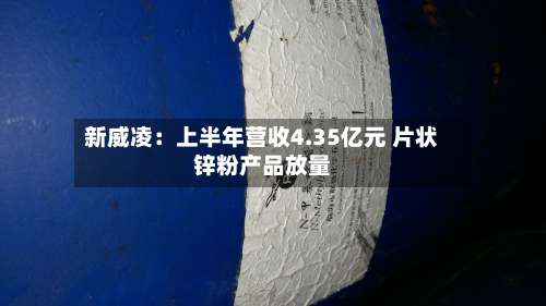 新威凌:上半年营收4.35亿元 片状锌粉产品放量-第3张图片