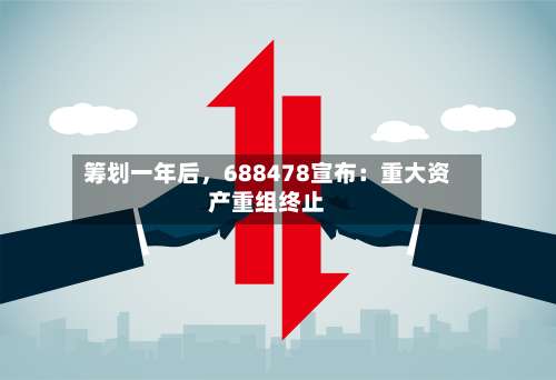 筹划一年后	，688478宣布：重大资产重组终止-第2张图片