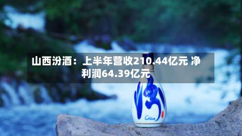 山西汾酒：上半年营收210.44亿元 净利润64.39亿元-第1张图片