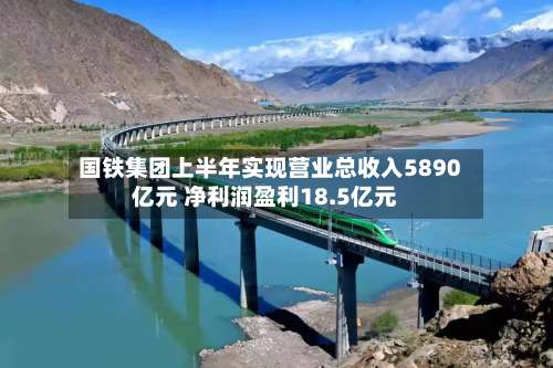 国铁集团上半年实现营业总收入5890亿元 净利润盈利18.5亿元