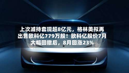 上次减持套现超8亿元	，格林美拟再出售欧科亿779万股！欧科亿股价7月大幅回撤后，8月回涨23%-第1张图片