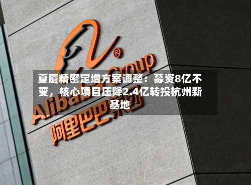 夏厦精密定增方案调整：募资8亿不变	，核心项目压降2.4亿转投杭州新基地-第1张图片