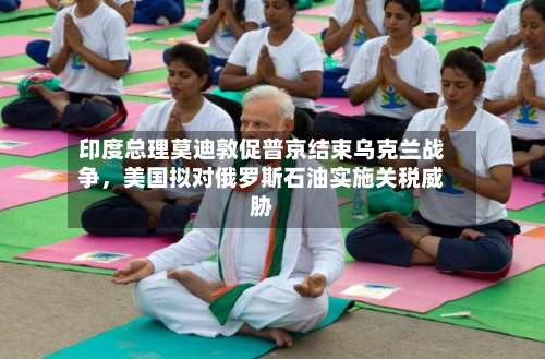 印度总理莫迪敦促普京结束乌克兰战争，美国拟对俄罗斯石油实施关税威胁-第2张图片