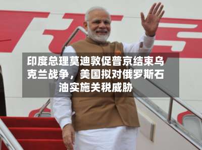 印度总理莫迪敦促普京结束乌克兰战争，美国拟对俄罗斯石油实施关税威胁-第3张图片