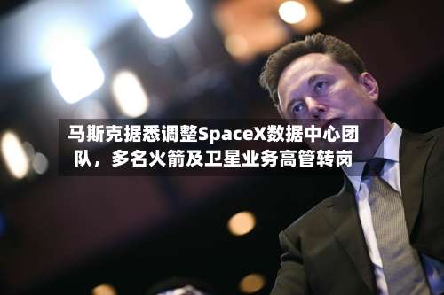 马斯克据悉调整SpaceX数据中心团队，多名火箭及卫星业务高管转岗-第2张图片